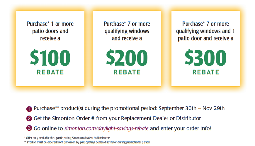 1. Purchase** product(s) during the promotional period: September 30th – Nov 29th2. Get the Simonton Order # from your Replacement Dealer or Distributor3. Go online to simonton.com/daylight-savings-rebate and enter your order info!